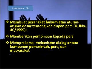 Membuat perangkat hukum atau aturan-
aturan dasar tentang kehidupan pers (UUNo.
40/1999);
 Memberikan pembinaan kepada pers
 Memprakarsai mekanisme dialog antara
kompenen pemerintah, pers, dan
masyarakat
Lanjutannya....(1)
 
