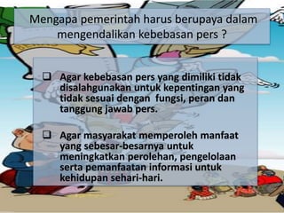  Agar kebebasan pers yang dimiliki tidak
disalahgunakan untuk kepentingan yang
tidak sesuai dengan fungsi, peran dan
tanggung jawab pers.
 Agar masyarakat memperoleh manfaat
yang sebesar-besarnya untuk
meningkatkan perolehan, pengelolaan
serta pemanfaatan informasi untuk
kehidupan sehari-hari.
Mengapa pemerintah harus berupaya dalam
mengendalikan kebebasan pers ?
 
