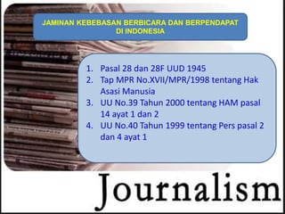 1. Pasal 28 dan 28F UUD 1945
2. Tap MPR No.XVII/MPR/1998 tentang Hak
Asasi Manusia
3. UU No.39 Tahun 2000 tentang HAM pasal
14 ayat 1 dan 2
4. UU No.40 Tahun 1999 tentang Pers pasal 2
dan 4 ayat 1
JAMINAN KEBEBASAN BERBICARA DAN BERPENDAPAT
DI INDONESIA
 
