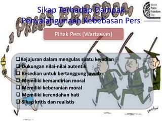 Sikap Terhadap Dampak
Penyalahgunaan Kebebasan Pers
Pihak Pers (Wartawan)
Kejujuran dalam mengulas suatu kejadian
 Dukungan nilai-nilai autentik
 Kesedian untuk bertanggung jawab
 Memiliki kemandirian moral
 Memiliki keberanian moral
 Memiliki kerendahan hati
 Sikap kritis dan realistis
 