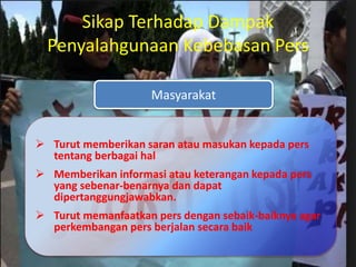 Masyarakat
Sikap Terhadap Dampak
Penyalahgunaan Kebebasan Pers
 Turut memberikan saran atau masukan kepada pers
tentang berbagai hal
 Memberikan informasi atau keterangan kepada pers
yang sebenar-benarnya dan dapat
dipertanggungjawabkan.
 Turut memanfaatkan pers dengan sebaik-baiknya agar
perkembangan pers berjalan secara baik
 
