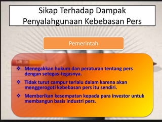 Sikap Terhadap Dampak
Penyalahgunaan Kebebasan Pers
Pemerintah
 Menegakkan hukum dan peraturan tentang pers
dengan setegas-tegasnya.
 Tidak turut campur terlalu dalam karena akan
menggerogoti kebebasan pers itu sendiri.
 Memberikan kesempatan kepada para investor untuk
membangun basis industri pers.
 