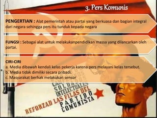 3. Pers Komunis
PENGERTIAN : Alat pemerintah atau partai yang berkuasa dan bagian integral
dari negara sehingga pers itu tunduk kepada negara
FUNGSI : Sebagai alat untuk melakukanpendidikan massa yang dilancarkan oleh
partai.
CIRI-CIRI
a. Media dibawah kendali kelas pekerja karena pers melayani kelas tersebut.
b. Media tidak dimiliki secara pribadi.
c. Masyarakat berhak melakukan sensor
 