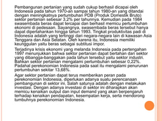 Pembangunan pertanian yang sudah cukup berhasil dicapai oleh
Indonesia pada tahun 1970-an sampai tahun 1980-an yang ditandai
dengan meningkatnya pertumbuhan PDB (Produk Domestik Bruto)
sektor pertanian sebesar 3,2% per tahunnya. Kemudian pada 1984
swasembada beras dapat tercapai dan berhasil memicu pertumbuhan
ekonomi di pedesaan. Sayangnya, swasembada beras tersebut hanya
dapat dipertahankan hingga tahun 1993. Tingkat produktivitas padi di
Indonesia adalah yang tertinggi dari negara-negara lain di kawasan Asia
Tenggara dan Asia Selatan. Oleh karena itu, Indonesia memiliki
keunggulan yaitu beras sebagai subtitusi impor.
Terjadinya krisis ekonomi yang melanda Indonesia pada pertengahan
1997 menunjukkan bahwa sektor pertanian dapat bertahan dari sektor
yang dibangga-banggakan pada tahun tersebut yaitu sektor industri.
Bahkan sektor pertanian mengalami pertumbuhan sebesar 0,22%.
Padahal perekonomian Indonesia pada saat itu mengalami penurunan
pertumbuhan sekitar 13,68%.
Agar sektor pertanian dapat terus memberikan peran pada
perekonomian Indonesia, diperlukan adanya suatu perencanaan
pembangunan di sektor ini. Salah satunya adalah dengan melakukan
investasi. Dengan adanya investasi di sektor ini diharapkan akan
memicu kenaikan output dan input demand yang akan berpengaruh
terhadap kenaikan pendapatan, kesempatan kerja, serta mendorong
tumbuhnya perekonomian Indonesia.
 