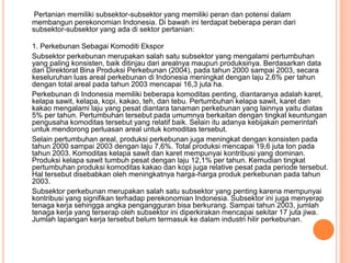 Pertanian memiliki subsektor-subsektor yang memiliki peran dan potensi dalam
membangun perekonomian Indonesia. Di bawah ini terdapat beberapa peran dari
subsektor-subsektor yang ada di sektor pertanian:

1. Perkebunan Sebagai Komoditi Ekspor
Subsektor perkebunan merupakan salah satu subsektor yang mengalami pertumbuhan
yang paling konsisten, baik ditinjau dari arealnya maupun produksinya. Berdasarkan data
dari Direktorat Bina Produksi Perkebunan (2004), pada tahun 2000 sampai 2003, secara
keseluruhan luas areal perkebunan di Indonesia meningkat dengan laju 2,6% per tahun
dengan total areal pada tahun 2003 mencapai 16,3 juta ha.
Perkebunan di Indonesia memiliki beberapa komoditas penting, diantaranya adalah karet,
kelapa sawit, kelapa, kopi, kakao, teh, dan tebu. Pertumbuhan kelapa sawit, karet dan
kakao mengalami laju yang pesat diantara tanaman perkebunan yang lainnya yaitu diatas
5% per tahun. Pertumbuhan tersebut pada umumnya berkaitan dengan tingkat keuntungan
pengusaha komoditas tersebut yang relatif baik. Selain itu adanya kebijakan pemerintah
untuk mendorong perluasan areal untuk komoditas tersebut.
Selain pertumbuhan areal, produksi perkebunan juga meningkat dengan konsisten pada
tahun 2000 sampai 2003 dengan laju 7,6%. Total produksi mencapai 19,6 juta ton pada
tahun 2003. Komoditas kelapa sawit dan karet mempunyai kontribusi yang dominan.
Produksi kelapa sawit tumbuh pesat dengan laju 12,1% per tahun. Kemudian tingkat
pertumbuhan produksi komoditas kakao dan kopi juga relative pesat pada periode tersebut.
Hal tersebut disebabkan oleh meningkatnya harga-harga produk perkebunan pada tahun
2003.
Subsektor perkebunan merupakan salah satu subsektor yang penting karena mempunyai
kontribusi yang signifikan terhadap perekonomian Indonesia. Subsektor ini juga menyerap
tenaga kerja sehingga angka pengangguran bisa berkurang. Sampai tahun 2003, jumlah
tenaga kerja yang terserap oleh subsektor ini diperkirakan mencapai sekitar 17 juta jiwa.
Jumlah lapangan kerja tersebut belum termasuk ke dalam industri hilir perkebunan.
 