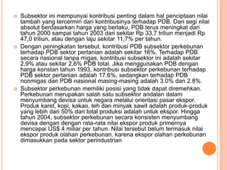    Subsektor ini mempunyai kontribusi penting dalam hal penciptaan nilai
    tambah yang tercermin dari kontribusinya terhadap PDB. Dari segi nilai
    absolut berdasarkan harga yang berlaku, PDB terus meningkat dari
    tahun 2000 sampai tahun 2003 dari sekitar Rp 33,7 triliun menjadi Rp
    47,0 triliun, atau dengan laju sekitar 11,7% per tahun.
   Dengan peningkatan tersebut, kontribusi PDB subsektor perkebunan
    terhadap PDB sektor pertanian adalah sekitar 16%. Terhadap PDB
    secara nasional tanpa migas, kontribusi subsektor ini adalah sekitar
    2,9% atau sekitar 2,6% PDB total. Jika menggunakan PDB dengan
    harga konstan tahun 1993, kontribusi subsektor perkebunan terhadap
    PDB sektor pertanian adalah 17.6%, sedangkan terhadap PDB
    nonmigas dan PDB nasional masing-masing adalah 3.0% dan 2.8%.
   Subsektor perkebunan memiliki posisi yang tidak dapat diremehkan.
    Perkebunan merupakan salah satu subsektor andalan dalam
    menyumbang devisa untuk negara melalui orientasi pasar ekspor.
    Produk karet, kopi, kakao, teh dan minyak sawit adalah produk-produk
    yang lebih dari 50% dari total produksi adalah untuk ekspor. Hingga
    tahun 2004, subsektor perkebunan secara konsisten menyumbang
    devisa dengan dengan rata-rata nilai ekspor produk primernya
    mencapai US$ 4 miliar per tahun. Nilai tersebut belum termasuk nilai
    ekspor produk olahan perkebunan, karena ekspor olahan perkebunan
    dimasukkan pada sektor perindustrian
 