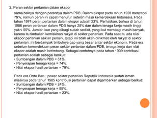2. Peran sektor pertanian dalam ekspor
  sama halnya dengan perannya dalam PDB. Dalam ekspor pada tahun 1928 mencapai
  79%, namun peran ini cepat menurun setelah masa kemerdekaan Indonesia. Pada
  tahun 1974 peran pertanian dalam ekspor adalah 23%. Perhatikan, bahwa di tahun
  1986 peran pertanian dalam PDB hanya 25% dan dalam tenaga kerja masih tinggi
  yakni 55%. Jumlah kue yang dibagi sudah sedikit, yang ikut membagi masih banyak,
  karena itu timbullah kemiskinan rakyat di sektor pertanian. Pada saat itu ada nilai
  ekspor pertanian sekian persen, tetapi ini tidak akan dinikmati oleh rakyat di sektor
  pertanian. Ini berdampak timbulnya gap yang besar antar sektor ekonomi. Pada era
  sebelum kemerdekaan peran sektor pertanian dalam PDB, tenaga kerja dan nilai
  ekspor adalah masih berimbang. Sebagai contohnya pada tahun 1939 kontribusi
  pertanian adalah sebagai berikut:
  • Sumbangan dalam PDB = 61%.
  • Penyerapan tenaga kerja = 74%.
  • Nilai ekspor hasil pertanian = 79%.

  Pada era Orde Baru, power sektor pertanian Republik Indonesia sudah lemah
  misalnya pada tahun 1985 kontribusi pertanian dapat digambarkan sebagai berikut:
  • Sumbangan dalam PDB = 24%.
  • Penyerapan tenaga kerja = 55%.
  • Nilai ekspor hasil pertanian = 23%.
 