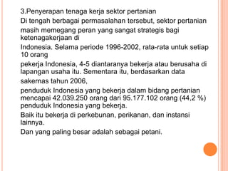 3.Penyerapan tenaga kerja sektor pertanian
Di tengah berbagai permasalahan tersebut, sektor pertanian
masih memegang peran yang sangat strategis bagi
ketenagakerjaan di
Indonesia. Selama periode 1996-2002, rata-rata untuk setiap
10 orang
pekerja Indonesia, 4-5 diantaranya bekerja atau berusaha di
lapangan usaha itu. Sementara itu, berdasarkan data
sakernas tahun 2006,
penduduk Indonesia yang bekerja dalam bidang pertanian
mencapai 42.039.250 orang dari 95.177.102 orang (44,2 %)
penduduk Indonesia yang bekerja.
Baik itu bekerja di perkebunan, perikanan, dan instansi
lainnya.
Dan yang paling besar adalah sebagai petani.
 