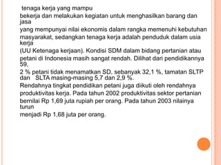 tenaga kerja yang mampu
bekerja dan melakukan kegiatan untuk menghasilkan barang dan
jasa
yang mempunyai nilai ekonomis dalam rangka memenuhi kebutuhan
masyarakat, sedangkan tenaga kerja adalah penduduk dalam usia
kerja
(UU Ketenaga kerjaan). Kondisi SDM dalam bidang pertanian atau
petani di Indonesia masih sangat rendah. Dilihat dari pendidikannya
59,
2 % petani tidak menamatkan SD, sebanyak 32,1 %, tamatan SLTP
dan SLTA masing-masing 5,7 dan 2,9 %.
Rendahnya tingkat pendidikan petani juga diikuti oleh rendahnya
produktivitas kerja. Pada tahun 2002 produktivitas sektor pertanian
bernilai Rp 1,69 juta rupiah per orang. Pada tahun 2003 nilainya
turun
menjadi Rp 1,68 juta per orang.
 