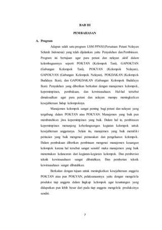 7
BAB III
PEMBAHASAN
A. Program
Adapun salah satu program LSM PPNSI (Persatuan Petani Nelayan
Seluruh Indonesia) yang telah dijalankan yaitu Penyuluhan dan Pembinaan.
Program ini bertujuan agar para petani dan nelayan aktif dalam
kelembagaannya seperti POKTAN (Kelompok Tani), GAPOKTAN
(Gabungan Kelompok Tani), POKYAN (Kelompok Nelayan),
GAPOKYAN (Gabungan Kelompok Nelayan), POKDAKAN (Kelompok
Budidaya Ikan), dan GAPOKDAKAN (Gabungan Kelompok Budidaya
Ikan). Penyuluhan yang diberikan berkaitan dengan manajemen kelompok,
kepemimpinan, pembukuan, dan kewirausahaan. Hal-hal tersebut
dimaksudkan agar para petani dan nelayan mampu meningkatkan
kesejahteraan hidup kelompoknya.
Manajemen kelompok sangat penting bagi petani dan nelayan yang
tergabung dalam POKTAN atau POKYAN. Manajemen yang baik pun
membutuhkan jiwa kepemimpinan yang baik. Dalam hal in, pembinaan
kepemimpinan menunjang keberlangsungan kegiatan kelompok untuk
kesejahteraan anggotanya. Selain itu, manajemen yang baik memiliki
perincian yang baik mengenai pemasukan dan pengeluaran kelompok.
Dalam pembukuan diberikan pembinaan mengenai manajemen keuangan
kelompok karena hal tersebut sangat sensitif maka manajemen yang baik
menentukan kelancaran dari kegiatan-kegiatan kelompok. Dan pemberian
teknik kewirausahaan sangat dibutuhkan. Dan pemberian teknik
kewirausahaan sangat dibutuhkan.
Berkaitan dengan tujuan untuk meningkatkan kesejahteraan anggota
POKTAN atau pun POKYAN, pelaksanaannya yaitu dengan mengelola
produksi tiap anggota dalam lingkup kelompok agar keuntungan yang
didapatkan pun lebih besar dari pada tiap anggota mengelola produksinya
sendiri.
 