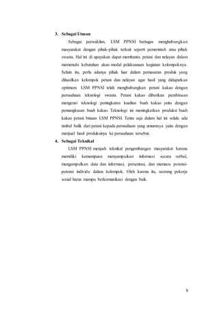 9
3. Sebagai Utusan
Sebagai perwakilan, LSM PPNSI bertugas menghubungkan
masyarakat dengan pihak-pihak terkait seperti pemerintah atau pihak
swasta. Hal ini di upayakan dapat membantu petani dan nelayan dalam
memenuhi kebutuhan akan modal pelaksanaan kegiatan kelompoknya.
Selain itu, perlu adanya pihak luar dalam pemasaran produk yang
dihasilkan kelompok petani dan nelayan agar hasil yang didapatkan
optimum. LSM PPNSI telah menghubungkan petani kakao dengan
perusahaan teknologi swasta. Petani kakao diberikan pembinaan
mengenai teknologi peningkatan kualitas buah kakao yaitu dengan
pemangkasan buah kakao. Teknologi ini meningkatkan produksi buah
kakao petani binaan LSM PPNSI. Tentu saja dalam hal ini selalu ada
timbal balik dari petani kepada perusahaan yang umumnya yaitu dengan
menjual hasil produksinya ke perusahaan tersebut.
4. Sebagai Teknikal
LSM PPNSI menjadi teknikal pengembangan masyarakat karena
memiliki kemampuan menyampaikan informasi secara verbal,
mengumpulkan data dan informasi, persentasi, dan memacu potensi-
potensi individu dalam kelompok. Oleh karena itu, seorang pekerja
sosial harus mampu berkomunikasi dengan baik.
 