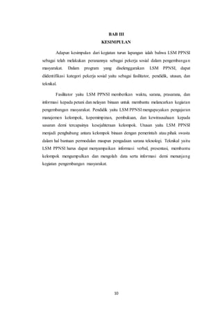 10
BAB III
KESIMPULAN
Adapun kesimpulan dari kegiatan turun lapangan ialah bahwa LSM PPNSI
sebagai telah melakukan peranannya sebagai pekerja sosial dalam pengembangan
masyarakat. Dalam program yang diselenggarakan LSM PPNSI, dapat
diidentifikasi kategori pekerja sosial yaitu sebagai fasilitator, pendidik, utusan, dan
teknikal.
Fasilitator yaitu LSM PPNSI memberikan waktu, sarana, prasarana, dan
informasi kepada petani dan nelayan binaan untuk membantu melancarkan kegiatan
pengembangan masyarakat. Pendidik yaitu LSM PPNSI mengupayakan pengajaran
manajemen kelompok, kepemimpinan, pembukuan, dan kewirausahaan kepada
sasaran demi tercapainya kesejahteraan kelompok. Utusan yaitu LSM PPNSI
menjadi penghubung antara kelompok binaan dengan pemerintah atau pihak swasta
dalam hal bantuan permodalan maupun pengadaan sarana teknologi. Teknikal yaitu
LSM PPNSI harus dapat menyampaikan informasi verbal, presentasi, membantu
kelompok mengumpulkan dan mengolah data serta informasi demi menunjang
kegiatan pengembangan masyarakat.
 