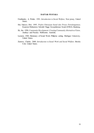 11
DAFTAR PUSTAKA
Friedlander, A. Walter. 1991. Introduction to Social Welfare. New jersey. United
States.
Hru Sukoco, Dwi. 1995. Profrsi Pekerjaan Sosial dan Proses Pertolongannya.
Koperasi Mahasiswa Sekolah Tinggi Kesejahteraan Sosial (STKS). Bandung.
Ife, Jim. 1996. Community Development: Creating Community AlternativesVision.
Analisys and Practice. Melbourne. Australia.
Leonora. 1988. Dictionary of Sosial Work: Philipine setting. Michigan University.
United States.
Zastrow, Charles. 2000. Introduction to Sosial Work and Social Welfare. Brooks
Cole. United States.
 