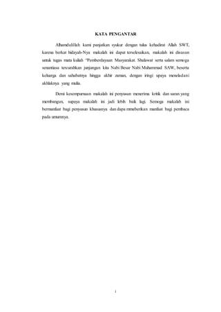 i
KATA PENGANTAR
Alhamdulillah kami panjatkan syukur dengan tulus kehadirat Allah SWT,
karena berkat hidayah-Nya makalah ini dapat terselesaikan, makalah ini disusun
untuk tugas mata kuliah “Pemberdayaan Masyarakat. Shalawat serta salam semoga
senantiasa tercurahkan junjungan kita Nabi Besar Nabi Muhammad SAW, beserta
keluarga dan sahabatnya hingga akhir zaman, dengan iringi upaya meneladani
akhlaknya yang mulia.
Demi kesempurnaan makalah ini penyusun menerima kritik dan saran yang
membangun, supaya makalah ini jadi lebih baik lagi. Semoga makalah ini
bermanfaat bagi penyusun khususnya dan dapa mmeberikan manfaat bagi pembaca
pada umumnya.
 