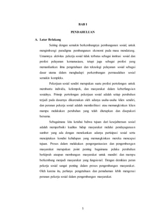 1
BAB I
PENDAHULUAN
A. Latar Belakang
Seiring dengan semakin berkembangnya pembangunan sosial, untuk
mengimbangi paradigma pembangunan ekonomi pada masa mendatang.
Umumnya aktivitas pekerja sosial tidak terbatas sebagai institusi sosial dan
profesi pelayanan kemanusiaan, tetapi juga sebagai profesi yang
memanfaatkan ilmu pengetahuan dan teknologi pelayanan sosial sebagai
dasar utama dalam menghadapi perkembangan permasalahan sosial
semakin kompleks.
Pekerjaan sosial sendiri merupakan suatu profesi pertolongan untuk
membantu individu, kelompok, dan masyarakat dalam keberfungsian
sosialnya. Prinsip pertolongan pekerjaan sosial adalah setiap perubahan
terjadi pada dasarnya dikarenakan oleh adanya usaha-usaha klien sendiri,
dan peranan pekerja sosial adalah memfasilitasi atau memungkinkan klien
mampu melakukan perubahan yang telah ditetapkan dan disepakati
bersama.
Sebagaimana kita ketahui bahwa tujuan dari kesejahteraan sosial
adalah memperbaiki kualitas hidup masyarakat melalui pendayagunaan
sumber yang ada dengan menekankan adanya partisipasi sosial serta
menciptakan kondisi kehidupan yang memungkinkan mereka mencapai
tujuan. Proses dalam melakukan pengorganisasian dan pengembangan
masyarakat merupakan point penting bagaimana pelaku perubahan
berkiprah ataupun membangun masyarakat untuk mandiri dan mampu
berkembang menjadi masyarakat yang fungsional. Dengan demikian peran
pekerja sosial sangat penting dalam proses pengembangan masyarakat.
Oleh karena itu, perlunya pengetahuan dan pemahaman lebih mengenai
peranan pekerja sosial dalam pengembangan masyarakat.
 