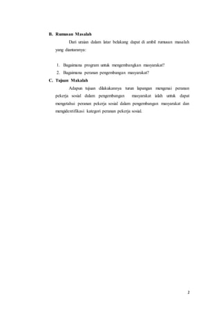 2
B. Rumusan Masalah
Dari uraian dalam latar belakang dapat di ambil rumusan masalah
yang diantaranya:
1. Bagaimana program untuk mengembangkan masyarakat?
2. Bagaimana peranan pengembangan masyarakat?
C. Tujuan Makalah
Adapun tujuan dilakukannya turun lapangan mengenai peranan
pekerja sosial dalam pengembangan masyarakat ialah untuk dapat
mengetahui peranan pekerja sosial dalam pengembangan masyarakat dan
mengidentifikasi kategori peranan pekerja sosial.
 