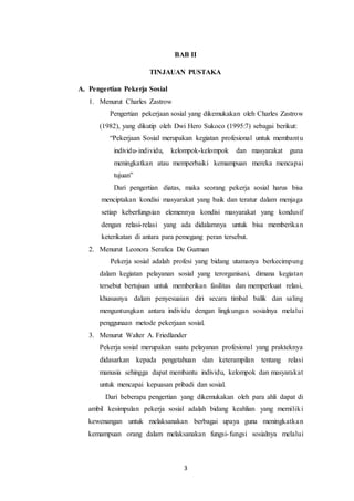 3
BAB II
TINJAUAN PUSTAKA
A. Pengertian Pekerja Sosial
1. Menurut Charles Zastrow
Pengertian pekerjaan sosial yang dikemukakan oleh Charles Zastrow
(1982), yang dikutip oleh Dwi Hero Sukoco (1995:7) sebagai berikut:
“Pekerjaan Sosial merupakan kegiatan profesional untuk membantu
individu-individu, kelompok-kelompok dan masyarakat guna
meningkatkan atau memperbaiki kemampuan mereka mencapai
tujuan”
Dari pengertian diatas, maka seorang pekerja sosial harus bisa
menciptakan kondisi masyarakat yang baik dan teratur dalam menjaga
setiap keberfungsian elemennya kondisi masyarakat yang kondusif
dengan relasi-relasi yang ada didalamnya untuk bisa memberikan
keterikatan di antara para pemegang peran tersebut.
2. Menurut Leonora Serafica De Guzman
Pekerja sosial adalah profesi yang bidang utamanya berkecimpung
dalam kegiatan pelayanan sosial yang terorganisasi, dimana kegiatan
tersebut bertujuan untuk memberikan fasilitas dan memperkuat relasi,
khususnya dalam penyesuaian diri secara timbal balik dan saling
menguntungkan antara individu dengan lingkungan sosialnya melalui
penggunaan metode pekerjaan sosial.
3. Menurut Walter A. Friedlander
Pekerja sosial merupakan suatu pelayanan profesional yang prakteknya
didasarkan kepada pengetahuan dan keterampilan tentang relasi
manusia sehingga dapat membantu individu, kelompok dan masyarakat
untuk mencapai kepuasan pribadi dan sosial.
Dari beberapa pengertian yang dikemukakan oleh para ahli dapat di
ambil kesimpulan pekerja sosial adalah bidang keahlian yang memiliki
kewenangan untuk melaksanakan berbagai upaya guna meningkatkan
kemampuan orang dalam melaksanakan fungsi-fungsi sosialnya melalui
 