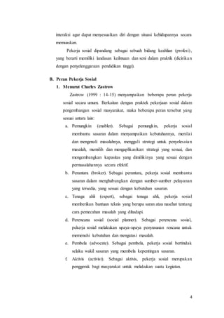 4
interaksi agar dapat menyesuaikan diri dengan situasi kehidupannya secara
memuaskan.
Pekerja sosial dipandang sebagai sebuah bidang keahlian (profesi),
yang berarti memiliki landasan keilmuan dan seni dalam praktik (dicirikan
dengan penyelenggaraan pendidikan tinggi).
B. Peran Pekerja Sosial
1. Menurut Charles Zastrow
Zastrow (1999 : 14-15) menyampaikan beberapa peran pekerja
sosial secara umum. Berkaitan dengan praktek pekerjaan sosial dalam
pengembangan sosial masyarakat, maka beberapa peran tersebut yang
sesuai antara lain:
a. Pemungkin (enabler). Sebagai pemungkin, pekerja sosial
membantu sasaran dalam menyampaikan kebutuhannya, menilai
dan mengenali masalahnya, menggali strategi untuk penyelesaian
masalah, memilih dan mengaplikasikan strategi yang sesuai, dan
mengembangkan kapasitas yang dimilikinya yang sesuai dengan
permasalahannya secara efektif.
b. Perantara (broker). Sebagai perantara, pekerja sosial membantu
sasaran dalam menghubungkan dengan sumber-sumber pelayanan
yang tersedia, yang sesuai dengan kebutuhan sasaran.
c. Tenaga ahli (expert), sebagai tenaga ahli, pekerja sosial
memberikan bantuan teknis yang berupa saran atau nasehat tentang
cara pemecahan masalah yang dihadapi.
d. Perencana sosial (social planner). Sebagai perencana sosial,
pekerja sosial melakukan upaya-upaya penyusunan rencana untuk
memenuhi kebutuhan dan mengatasi masalah.
e. Pembela (advocate). Sebagai pembela, pekerja sosial bertindak
selaku wakil sasaran yang membela kepentingan sasaran.
f. Aktivis (activist). Sebagai aktivis, pekerja sosial merupakan
penggerak bagi masyarakat untuk melakukan suatu kegiatan.
 