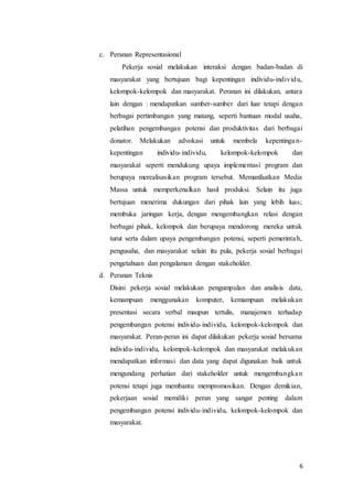 6
c. Peranan Representasional
Pekerja sosial melakukan interaksi dengan badan-badan di
masyarakat yang bertujuan bagi kepentingan individu-individu,
kelompok-kelompok dan masyarakat. Peranan ini dilakukan, antara
lain dengan : mendapatkan sumber-sumber dari luar tetapi dengan
berbagai pertimbangan yang matang, seperti bantuan modal usaha,
pelatihan pengembangan potensi dan produktivitas dari berbagai
donator. Melakukan advokasi untuk membela kepentingan-
kepentingan individu-individu, kelompok-kelompok dan
masyarakat seperti mendukung upaya implementasi program dan
berupaya merealisasikan program tersebut. Memanfaatkan Media
Massa untuk memperkenalkan hasil produksi. Selain itu juga
bertujuan menerima dukungan dari pihak lain yang lebih luas;
membuka jaringan kerja, dengan mengembangkan relasi dengan
berbagai pihak, kelompok dan berupaya mendorong mereka untuk
turut serta dalam upaya pengembangan potensi, seperti pemerintah,
pengusaha, dan masyarakat selain itu pula, pekerja sosial berbagai
pengetahuan dan pengalaman dengan stakeholder.
d. Peranan Teknis
Disini pekerja sosial melakukan pengumpulan dan analisis data,
kemampuan menggunakan komputer, kemampuan melakukan
presentasi secara verbal maupun tertulis, manajemen terhadap
pengembangan potensi individu-individu, kelompok-kelompok dan
masyarakat. Peran-peran ini dapat dilakukan pekerja sosial bersama
individu-individu, kelompok-kelompok dan masyarakat melakukan
mendapatkan informasi dan data yang dapat digunakan baik untuk
mengundang perhatian dari stakeholder untuk mengembangkan
potensi tetapi juga membantu mempromosikan. Dengan demikian,
pekerjaan sosial memiliki peran yang sangat penting dalam
pengembangan potensi individu-individu, kelompok-kelompok dan
masyarakat.
 
