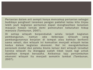 Pertanian dalam arti sempit hanya mencakup pertanian sebagai
budidaya penghasil tanaman pangan padahal kalau kita tinjau
lebih jauh kegiatan pertanian dapat menghasilkan tanaman
maupun hewan ternak demi pemenuhan kebutuhan hidup
manusia (Tambunan, 2007).
Di setiap wilayah berpenduduk selalu terjadi kegiatan
pembangunan, namun ada beberapa wilayah yang
pembangunannya berjalan di tempat atau bahkan berhenti
sama sekali, dan wilayah ini kemudian menjadi wilayah kelas
kedua dalam kegiatan ekonomi. Hal ini mengakibatkan
penanam modal dan pelaku bisnis keluar dari wilayah tersebut
karena wilayah itu dianggap sudah tidak layak lagi untuk
dijadikan tempat berusaha. Akibatnya laju pertumbuhan
ekonomi wilayah itu menjadi semakin lambat (Tambunan,
2007).
 