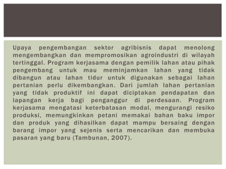 Upaya pengembangan sektor agribisnis dapat menolong
mengembangkan dan mempromosikan agroindustri di wilayah
tertinggal. Program kerjasama dengan pemilik lahan atau pihak
pengembang untuk mau meminjamkan lahan yang tidak
dibangun atau lahan tidur untuk digunakan sebagai lahan
pertanian perlu dikembangkan. Dari jumlah lahan pertanian
yang tidak produktif ini dapat diciptakan pendapatan dan
lapangan kerja bagi penganggur di perdesaan. Program
kerjasama mengatasi keterbatasan modal, mengurangi resiko
produksi, memungkinkan petani memakai bahan baku impor
dan produk yang dihasilkan dapat mampu bersaing dengan
barang impor yang sejenis serta mencarikan dan membuka
pasaran yang baru (Tambunan, 2007).
 