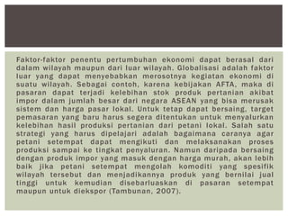 Faktor-faktor penentu pertumbuhan ekonomi dapat berasal dari
dalam wilayah maupun dari luar wilayah. Globalisasi adalah faktor
luar yang dapat menyebabkan merosotnya kegiatan ekonomi di
suatu wilayah. Sebagai contoh, karena kebijakan AFTA, maka di
pasaran dapat terjadi kelebihan stok produk pertanian akibat
impor dalam jumlah besar dari negara ASEAN yang bisa merusak
sistem dan harga pasar lokal. Untuk tetap dapat bersaing, target
pemasaran yang baru harus segera ditentukan untuk menyalurkan
kelebihan hasil produksi pertanian dari petani lokal. Salah satu
strategi yang harus dipelajari adalah bagaimana caranya agar
petani setempat dapat mengikuti dan melaksanakan proses
produksi sampai ke tingkat penyaluran. Namun daripada bersaing
dengan produk impor yang masuk dengan harga murah, akan lebih
baik jika petani setempat mengolah komoditi yang spesifik
wilayah tersebut dan menjadikannya produk yang bernilai jual
tinggi untuk kemudian disebarluaskan di pasaran setempat
maupun untuk diekspor (Tambunan, 2007).
 