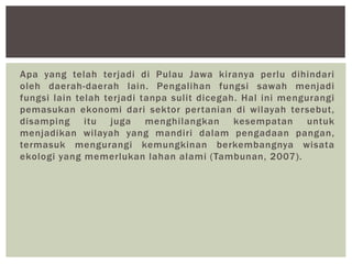 Apa yang telah terjadi di Pulau Jawa kiranya perlu dihindari
oleh daerah-daerah lain. Pengalihan fungsi sawah menjadi
fungsi lain telah terjadi tanpa sulit dicegah. Hal ini mengurangi
pemasukan ekonomi dari sektor pertanian di wilayah tersebut,
disamping itu juga menghilangkan kesempatan untuk
menjadikan wilayah yang mandiri dalam pengadaan pangan,
termasuk mengurangi kemungkinan berkembangnya wisata
ekologi yang memerlukan lahan alami (Tambunan, 2007).
 