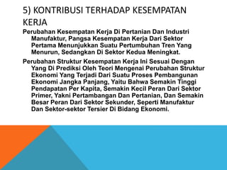 5) KONTRIBUSI TERHADAP KESEMPATAN
KERJA
Perubahan Kesempatan Kerja Di Pertanian Dan Industri
Manufaktur, Pangsa Kesempatan Kerja Dari Sektor
Pertama Menunjukkan Suatu Pertumbuhan Tren Yang
Menurun, Sedangkan Di Sektor Kedua Meningkat.
Perubahan Struktur Kesempatan Kerja Ini Sesuai Dengan
Yang Di Prediksi Oleh Teori Mengenai Perubahan Struktur
Ekonomi Yang Terjadi Dari Suatu Proses Pembangunan
Ekonomi Jangka Panjang, Yaitu Bahwa Semakin Tinggi
Pendapatan Per Kapita, Semakin Kecil Peran Dari Sektor
Primer, Yakni Pertambangan Dan Pertanian, Dan Semakin
Besar Peran Dari Sektor Sekunder, Seperti Manufaktur
Dan Sektor-sektor Tersier Di Bidang Ekonomi.
 