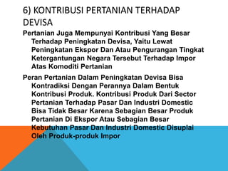 6) KONTRIBUSI PERTANIAN TERHADAP
DEVISA
Pertanian Juga Mempunyai Kontribusi Yang Besar
Terhadap Peningkatan Devisa, Yaitu Lewat
Peningkatan Ekspor Dan Atau Pengurangan Tingkat
Ketergantungan Negara Tersebut Terhadap Impor
Atas Komoditi Pertanian
Peran Pertanian Dalam Peningkatan Devisa Bisa
Kontradiksi Dengan Perannya Dalam Bentuk
Kontribusi Produk. Kontribusi Produk Dari Sector
Pertanian Terhadap Pasar Dan Industri Domestic
Bisa Tidak Besar Karena Sebagian Besar Produk
Pertanian Di Ekspor Atau Sebagian Besar
Kebutuhan Pasar Dan Industri Domestic Disuplai
Oleh Produk-produk Impor
 