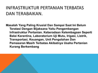 INFRASTRUKTUR PERTANIAN TERBATAS
DAN TERABAIKAN.
Masalah Yang Paling Krusial Dan Sampai Saat Ini Belum
Teratasi Dengan Bijaksana Yaitu Pengembangan
Infrastruktur Pertanian. Keberadaan Kelembagaan Seperti
Balai Karantina, Laboratorium Uji Mutu, Irigasi, Listrik,
Transportasi, Keuangan, Unit Pengolahan Dan
Pemasaran Masih Terbatas Akibatnya Usaha Pertanian
Kurang Berkembang
 