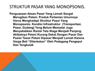 STRUKTUR PASAR YANG MONOPSONIS.
Penguasaan Akses Pasar Yang Lemah Sangat
Merugikan Petani. Produk Pertanian Umumnya
Harus Menghadapi Struktur Pasar Yang
Monopsonis. Kondisi Infrastruktur (Transportasi,
Pasar, Gudang) Yang Belum Memadai Juga
Menyebabkan Rantai Tata Niaga Menjadi Panjang.
Akibatnya Petani Kurang Dekat Dengan Pasar Dan
Posisi Tawar Petani Dipasar Menjadi Lemah Karena
Harga Beli “Ditentukan” Oleh Pedagang Pengepul
Dan Tengkulak
 