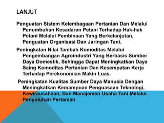 LANJUT
Penguatan Sistem Kelembagaan Pertanian Dan Melalui
Penumbuhan Kesadaran Petani Terhadap Hak-hak
Petani Melalui Pembinaan Yang Berkelanjutan,
Penguatan Organisasi Dan Jaringan Tani.
Peningkatan Nilai Tambah Komoditas Melalui
Pengembangan Agroindustri Yang Berbasis Sumber
Daya Domestik, Sehingga Dapat Meningkatkan Daya
Saing Komoditas Pertanian Dan Kesempatan Kerja
Terhadap Perekonomian Makin Luas.
Peningkatan Kualitas Sumber Daya Manusia Dengan
Meningkatkan Kemampuan Penguasaan Teknologi,
Kewirausahaan, Dan Manajemen Usaha Tani Melalui
Penyuluhan Pertanian
 