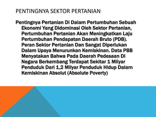 PENTINGNYA SEKTOR PERTANIAN
Pentingnya Pertanian Di Dalam Pertumbuhan Sebuah
Ekonomi Yang Didominasi Oleh Sektor Pertanian,
Pertumbuhan Pertanian Akan Meningkatkan Laju
Pertumbuhan Pendapatan Daerah Bruto (PDB).
Peran Sektor Pertanian Dan Sangat Diperlukan
Dalam Upaya Menurunkan Kemiskinan. Data PBB
Menyatakan Bahwa Pada Daerah Pedesaan Di
Negara Berkembang Terdapat Sekitar 1 Milyar
Penduduk Dari 1,2 Milyar Penduduk Hidup Dalam
Kemiskinan Absolut (Absolute Poverty)
 