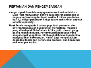 PERTANIAN DAN PENGEMBANGAN
sangat diperlukan dalam upaya menurunkan kemiskinan.
Data PBB menyatakan bahwa pada daerah pedesaan di
negara berkembang terdapat sekitar 1 milyar penduduk
dari 1,2 milyar penduduk hidup dalam kemiskinan absolut
(absolute poverty).
Bank Dunia mengetahui bahwa populasi, pertanian dan
environment adalah kunci untuk mengetahui masalah
yang dihadapi di Sub-Sahara Afrika, yaitu daerah yang
paling miskin di dunia. Pertumbuhan penduduk yang
sangat cepat yang tidak diimbangi oleh teknik pertanian
menyebabkan kekurangan. Hal ini juga menyebabkan
degradasi tanah dan penurunan produksi dan konsumsi
makanan per kapita.
 