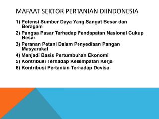 MAFAAT SEKTOR PERTANIAN DIINDONESIA
1) Potensi Sumber Daya Yang Sangat Besar dan
Beragam
2) Pangsa Pasar Terhadap Pendapatan Nasional Cukup
Besar
3) Peranan Petani Dalam Penyediaan Pangan
Masyarakat
4) Menjadi Basis Pertumbuhan Ekonomi
5) Kontribusi Terhadap Kesempatan Kerja
6) Kontribusi Pertanian Terhadap Devisa
 
