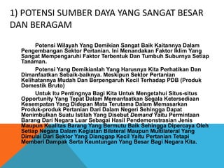 1) POTENSI SUMBER DAYA YANG SANGAT BESAR
DAN BERAGAM
Potensi Wilayah Yang Demikian Sangat Baik Kaitannya Dalam
Pengembangan Sektor Pertanian. Ini Menandakan Faktor Iklim Yang
Sangat Mempengaruhi Faktor Terbentuk Dan Tumbuh Suburnya Setiap
Tanaman.
Potensi Yang Demikianlah Yang Harusnya Kita Perhatikan Dan
Dimanfaatkan Sebaik-baiknya. Meskipun Sektor Pertanian
Kelihatannya Mudah Dan Berpengaruh Kecil Terhadap PDB (Produk
Domestik Bruto)
Untuk Itu Pentingnya Bagi Kita Untuk Mengetahui Situs-situs
Opportunity Yang Tepat Dalam Memanfaatkan Segala Ketersediaan
Kesempatan Yang Didepan Mata Terutama Dalam Memasarkan
Produk-produk Pertanian Dari Dalam Negeri Sehingga Dapat
Menimbulkan Suatu Istilah Yang Disebut Demand Yaitu Permintaan
Barang Dari Negara Luar Sebagai Hasil Pendemonstrasian Jenis
Maupun Kualitas Barang Yang Bermutu Baik Sehingga Dipercaya Oleh
Setiap Negara Dalam Kegiatan Bilateral Maupun Multilateral Yang
Dimulai Dari Sektor Yang Dianggap Kecil Yaitu Pertanian Tetapi
Memberi Dampak Serta Keuntungan Yang Besar Bagi Negara Kita.
 