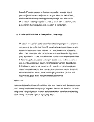 kaedah. Pengalaman meneroka juga merupakan sesuatu situasi
      pembelajaran. Meneroka dijalankan dengan membuat eksperimen,
      menyelidik dan mencipta menggunakan pelbagai idea dan bahan.
      Penerokaan terbahagi kepada tiga kategori iaitu alat dan bahan, cara
      pengelohan dan manipulasi serta idea dan isi kandungan.




   e) Luahan perasaan dan aras keyakinan yang tinggi




      Perasaan merupakan reaksi badan terhadap rangsangan yang diterima
      sama ada ia bersedia atau tidak. Di samping itu, perasaan juga mungkin
      dapat memberikan sumber manfaat dan kerugian kepada seseorang.
      Guru boleh mendapat tahu perasaan sebenar murid melalui tingkah laku
      yang dipamerkan. Murid yang menyertai aktiviti-aktiviti seperti permainan
      boleh mewujudkan suasana keriangan, bebas daripada tekanan emosi
      dan membina kecekalan dalam menghadapi persaingan dan cabaran.
      Individu yang mempunyai keyakinan diri yang tinggi dapat melakukan
      aktiviti tanpa rasa segan atau bimbang mengenai pandangan orang lain
      terhadap dirinya. Oleh itu, setiap aktiviti yang dilakukan perlulah ada
      keyakinan supaya dapat menjamin keberkesanannya.

Kesimpulan:

Kesemua bidang Seni Dalam Pendidikan iaitu seni visual, muzik dan pergerakan
perlu diintegrasikan kerana ketiga-tiga subjek ini mempunyai motif dan peranan
yang sama. Pengintegrasian ini akan memperkukuhkan dan memantapkan lagi
kefahaman pelajar tentang tajuk-tajuk yang diajar.
 