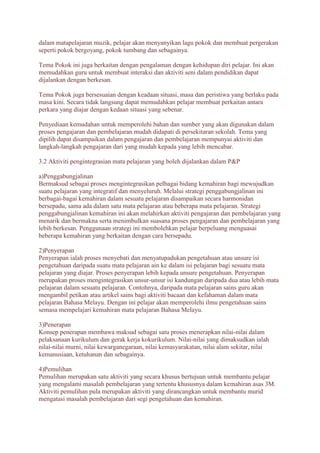 dalam matapelajaran muzik, pelajar akan menyanyikan lagu pokok dan membuat pergerakan 
seperti pokok bergoyang, pokok tumbang dan sebagainya. 
Tema Pokok ini juga berkaitan dengan pengalaman dengan kehidupan diri pelajar. Ini akan 
memudahkan guru untuk membuat interaksi dan aktiviti seni dalam pendidikan dapat 
dijalankan dengan berkesan. 
Tema Pokok juga bersesuaian dengan keadaan situasi, masa dan peristiwa yang berlaku pada 
masa kini. Secara tidak langsung dapat memudahkan pelajar membuat perkaitan antara 
perkara yang diajar dengan kedaan situasi yang sebenar. 
Penyediaan kemudahan untuk memperolehi bahan dan sumber yang akan digunakan dalam 
proses pengajaran dan pembelajaran mudah didapati di persekitaran sekolah. Tema yang 
dipilih dapat disampaikan dalam pengajaran dan pembelajaran mempunyai aktiviti dan 
langkah-langkah pengajaran dari yang mudah kepada yang lebih mencabar. 
3.2 Aktiviti pengintegrasian mata pelajaran yang boleh dijalankan dalam P&P 
a)Penggabungjalinan 
Bermaksud sebagai proses mengintegrasikan pelbagai bidang kemahiran bagi mewujudkan 
suatu pelajaran yang integratif dan menyeluruh. Melalui strategi penggabungjalinan ini 
berbagai-bagai kemahiran dalam sesuatu pelajaran disampaikan secara harmonidan 
bersepadu, sama ada dalam satu mata pelajaran atau beberapa mata pelajaran. Strategi 
penggabungjalinan kemahiran ini akan melahirkan aktiviti pengajaran dan pembelajaran yang 
menarik dan bermakna serta menimbulkan suasana proses pengajaran dan pembelajaran yang 
lebih berkesan. Penggunaan strategi ini membolehkan pelajar berpeluang menguasai 
beberapa kemahiran yang berkaitan dengan cara bersepadu. 
2)Penyerapan 
Penyerapan ialah proses menyebati dan menyatupadukan pengetahuan atau unsure isi 
pengetahuan daripada suatu mata pelajaran ain ke dalam isi pelajaran bagi sesuatu mata 
pelajaran yang diajar. Proses penyerapan lebih kepada unsure pengetahuan. Penyerapan 
merupakan proses mengintegrasikan unsur-unsur isi kandungan daripada dua atau lebih mata 
pelajaran dalam sesuatu pelajaran. Contohnya, daripada mata pelajaran sains guru akan 
mengambil petikan atau artikel sains bagi aktiviti bacaan dan kefahaman dalam mata 
pelajaran Bahasa Melayu. Dengan ini pelajar akan memperolehi ilmu pengetahuan sains 
semasa mempelajari kemahiran mata pelajaran Bahasa Melayu. 
3)Penerapan 
Konsep penerapan membawa maksud sebagai satu proses menerapkan nilai-nilai dalam 
pelaksanaan kurikulum dan gerak kerja kokurikulum. Nilai-nilai yang dimaksudkan ialah 
nilai-nilai murni, nilai kewarganegaraan, nilai kemasyarakatan, nilai alam sekitar, nilai 
kemanusiaan, ketuhanan dan sebagainya. 
4)Pemulihan 
Pemulihan merupakan satu aktiviti yang secara khusus bertujuan untuk membantu pelajar 
yang mengalami masalah pembelajaran yang tertentu khususnya dalam kemahiran asas 3M. 
Aktiviti pemulihan pula merupakan aktiviti yang dirancangkan untuk membantu murid 
mengatasi masalah pembelajaran dari segi pengetahuan dan kemahiran. 
 