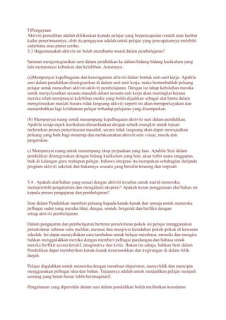 5)Pengayaan 
Aktiviti pemulihan adalah difokuskan kepada pelajar yang berpencapaian rendah atau lambat 
kadar penerimaannya, oleh itu pengayaan adalah untuk pelajar yang pencapaiannya melebihi 
sederhana atau pintar cerdas. 
3.3 Bagaimanakah aktiviti ini boleh membantu murid dalam pembelajaran? 
Saranan mengintegrasikan seni dalam pendidikan ke dalam bidang-bidang kurikulum yang 
lain mempunyai kebaikan dan kelebihan. Antaranya : 
(a)Mempunyai kepelbagaian dan keseragaman aktiviti dalam bentuk unti-unit kerja. Apabila 
seni dalam pendidikan diintegrasikan di dalam unit-unit kerja, maka bertambahlah peluang 
pelajar untuk menceburi aktiviti-aktiviti pembelajaran. Dengan ini tahap kebolehan mereka 
untuk menyelesaikan sesuatu masalah dalam sesuatu unit kerja akan meningkat kerana 
mereka telah mempunyai kelebihan media yang boleh dijadikan sebagai alat bantu dalam 
menyelesaikan maslah Secara tidak langsung aktiviti seperti ini akan memperkayakan dan 
menambahkan lagi kefahaman pelajar terhadap pelajaran yang disampaikan. 
(b) Mempunyai ruang untuk menampung kepelbagaian akitiviti seni dalam pendidikan. 
Apabila setiap aspek kurikulum dimanfaatkan dengan sebaik mungkin untuk tujuan 
meleraikan proses penyelesaian masalah, secara tidak langsung akan dapat mewujudkan 
peluang yang baik bagi menerap dan melaksanakan aktiviti seni visual, muzik dan 
pergerakan. 
c) Mempunyai ruang untuk menampung skop perpaduan yang luas. Apabila Seni dalam 
pendidikan diintegrasikan dengan bidang kurikulum yang lain, akan terbit suatu tanggapan, 
baik di kalangan guru mahupun pelajar, bahawa integrasi itu merupakan sebahagian daripada 
program aktiviti sekolah dan bukannya sesuatu yang bersifat terasing dan terpisah 
3.4 . Apakah alat/bahan yang sesuai dengan aktiviti tersebut untuk murid meneroka, 
memperolehi pengalaman dan mengalami ekspresi? Apakah kesan penggunaan alat/bahan ini 
kepada proses pengajaran dan pembelajaran? 
Seni dalam Pendidikan memberi peluang kepada kanak-kanak dan remaja untuk meneroka 
pelbagai sudut yang mereka lihat, dengar, sentuh, bergerak dan berfikir dengan 
setiap aktiviti pembelajaran. 
Dalam pengajaran dan pembelajaran bertema persekitaran pokok ini pelajar menggunakan 
persekitaran sebenar iaitu melihat, merasai dan menjiwai keindahan pokok-pokok di kawasan 
sekolah. Ini dapat meneydiakan cara tambahan untuk belajar membaca, menulis dan mengira 
bahkan menggalakkan mereka dengan memberi pelbagai pandangan dan bahasa untuk 
mereka berfikir secara kreatif, imaginative dan kritis. Bukan itu sahaja, bahkan Seni dalam 
Pendidikan dapat memberikan kanak-kanak keseronokkan dan kegirangan di dalam bilik 
darjah. 
Pelajar digalakkan untuk meneroka dengan membuat ekperimen, menyelidik dan mencipta 
menggunakan pelbagai idea dan bahan. Tujuannya adalah untuk menjadikan pelajar menjadi 
seorang yang benar-benar lebih berimaginatif. 
Pengalaman yang diperolehi dalam seni dalam pendidikan boleh melibatkan kesedaran 
 