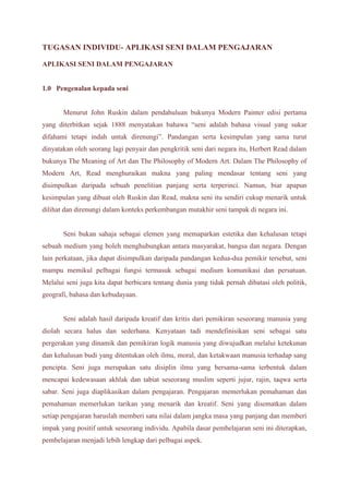 TUGASAN INDIVIDU- APLIKASI SENI DALAM PENGAJARAN 
APLIKASI SENI DALAM PENGAJARAN 
1.0 Pengenalan kepada seni 
Menurut John Ruskin dalam pendahuluan bukunya Modern Painter edisi pertama 
yang diterbitkan sejak 1888 menyatakan bahawa “seni adalah bahasa visual yang sukar 
difahami tetapi indah untuk direnungi”. Pandangan serta kesimpulan yang sama turut 
dinyatakan oleh seorang lagi penyair dan pengkritik seni dari negara itu, Herbert Read dalam 
bukunya The Meaning of Art dan The Philosophy of Modern Art. Dalam The Philosophy of 
Modern Art, Read menghuraikan makna yang paling mendasar tentang seni yang 
disimpulkan daripada sebuah penelitian panjang serta terperinci. Namun, biar apapun 
kesimpulan yang dibuat oleh Ruskin dan Read, makna seni itu sendiri cukup menarik untuk 
dilihat dan direnungi dalam konteks perkembangan mutakhir seni tampak di negara ini. 
Seni bukan sahaja sebagai elemen yang memaparkan estetika dan kehalusan tetapi 
sebuah medium yang boleh menghubungkan antara masyarakat, bangsa dan negara. Dengan 
lain perkataan, jika dapat disimpulkan daripada pandangan kedua-dua pemikir tersebut, seni 
mampu memikul pelbagai fungsi termasuk sebagai medium komunikasi dan persatuan. 
Melalui seni juga kita dapat berbicara tentang dunia yang tidak pernah dibatasi oleh politik, 
geografi, bahasa dan kebudayaan. 
Seni adalah hasil daripada kreatif dan kritis dari pemikiran seseorang manusia yang 
diolah secara halus dan sederhana. Kenyataan tadi mendefinisikan seni sebagai satu 
pergerakan yang dinamik dan pemikiran logik manusia yang diwujudkan melalui ketekunan 
dan kehalusan budi yang ditentukan oleh ilmu, moral, dan ketakwaan manusia terhadap sang 
pencipta. Seni juga merupakan satu disiplin ilmu yang bersama-sama terbentuk dalam 
mencapai kedewasaan akhlak dan tabiat seseorang muslim seperti jujur, rajin, taqwa serta 
sabar. Seni juga diaplikasikan dalam pengajaran. Pengajaran memerlukan pemahaman dan 
pemahaman memerlukan tarikan yang menarik dan kreatif. Seni yang disematkan dalam 
setiap pengajaran haruslah memberi satu nilai dalam jangka masa yang panjang dan memberi 
impak yang positif untuk seseorang individu. Apabila dasar pembelajaran seni ini diterapkan, 
pembelajaran menjadi lebih lengkap dari pelbagai aspek. 
 