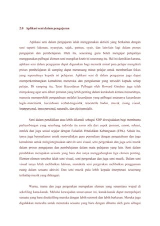 2.0 Aplikasi seni dalam pengajaran 
Aplikasi seni dalam pengajaran ialah menggunakan aktiviti yang berkaitan dengan 
seni seperti lakonan, nyanyian, sajak, pantun, syair, dan lain-lain lagi dalam proses 
pengajaran dan pembelajaran. Oleh itu, seseorang guru boleh mengajar pelajarnya 
menggunakan pelbagai elemen seni mengikut kretiviti seseorang itu. Hal ini demikian kerana, 
aplikasi seni dalam pengajaran dapat digunakan bagi menarik minat para pelajar mengikuti 
proses pembelajaran di samping dapat meransang minat pelajar untuk memberikan fokus 
yang sepenuhnya kepada isi pelajaran. Aplikasi seni di dalam pengajaran juga dapat 
memperkembangkan kemahiran meneroka dan pengalaman yang tersediri kepada setiap 
pelajar. Di samping itu, Teori Kecerdasan Pelbagai oleh Howard Gardner juga telah 
menyokong agar seni diberi peranan yang lebih penting dalam kurikulum kerana menurutnya, 
manusia memperolehi pengetahuan melalui kecerdasan yang pelbagai antaranya kecerdasan 
logik–matematik, kecerdasan verbal-linguistik, kinestetik badan, muzik, ruang visual, 
interpersonal, intra personal, naturalis, dan eksistensialis. 
Seni dalam pendidikan atau lebih dikenali sebagai SDP diwujudakan bagi membantu 
perkembangan yang seimbang individu itu sama ada dari aspek jasmani, emosi, rohani, 
intelek dan juga sosial sejajar dengan Falsafah Pendidikan Kebangsaan (FPK). Selain itu, 
ianya juga bermatlamat untuk menyediakan guru permulaan dengan pengetahuan dan juga 
kemahiran untuk mengintegrasikan aktiviti seni visual, seni pergerakan dan juga seni muzik 
dalam proses pengajaran dan pembelajaran dalam mata pelajaran yang lain. Seni dalam 
pendidikan merupakan sesuatu yang baru dan ianya menggabungkan tiga elemen penting. 
Elemen-elemen tersebut ialah seni visual, seni pergerakan dan juga seni muzik. Dalam seni 
visual ianya lebih melibatkan lukisan, manakala seni pergerakan melibatkan penggunaan 
ruang dalam sesuatu aktiviti. Dan seni muzik pula lebih kepada interpretasi seseorang 
terhadap muzik yang didengari. 
Warna, irama dan juga pergerakan merupakan elemen yang senantiasa wujud di 
sekeliling kana-kanak. Melalui kewujudan unsur-unsur ini, kanak-kanak dapat mempelajari 
sesuatu yang baru disekeliling mereka dengan lebih seronok dan lebih berkesan. Mereka juga 
digalakkan mencuba untuk meneroka sesuatu yang baru dengan dibantu oleh guru sebagai 
 