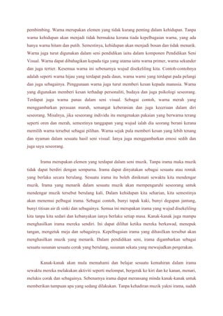 pembimbing. Warna merupakan elemen yang tidak kurang penting dalam kehidupan. Tanpa 
warna kehidupan akan menjadi tidak bermakna kerana tiada kepelbagaian warna, yang ada 
hanya warna hitam dan putih. Semestinya, kehidupan akan menjadi bosan dan tidak menarik. 
Warna juga turut digunakan dalam seni pendidikan iaitu dalam komponen Pendidikan Seni 
Visual. Warna dapat dibahagikan kepada tiga yang utama iaitu warna primer, warna sekunder 
dan juga tertier. Kesemua warna ini sebenarnya wujud disekeliling kita. Contoh-contohnya 
adalah seperti warna hijau yang terdapat pada daun, warna warni yang terdapat pada pelangi 
dan juga sebagainya. Penggunaan warna juga turut memberi kesan kepada manusia. Warna 
yang digunakan memberi kesan terhadap personaliti, budaya dan juga psikologi seseorang. 
Terdapat juga warna panas dalam seni visual. Sebagai contoh, warna merah yang 
menggambarkan perasaan marah, semangat keberanian dan juga keceriaan dalam diri 
seseorang. Misalnya, jika seseorang individu itu mengenakan pakaian yang berwarna terang 
seperti oren dan merah, semestinya tanggapan yang wujud ialah dia seorang berani kerana 
memilih warna tersebut sebagai pilihan. Warna sejuk pula memberi kesan yang lebih tenang 
dan nyaman dalam sesuatu hasil seni visual. Ianya juga menggambarkan emosi sedih dan 
juga sayu seseorang. 
Irama merupakan elemen yang terdapat dalam seni muzik. Tanpa irama maka muzik 
tidak dapat berdiri dengan sempurna. Irama dapat dinyatakan sebagai sesuatu atau rentak 
yang berlaku secara berulang. Sesuatu irama itu boleh dinikmati sewaktu kita mendengar 
muzik. Irama yang menarik dalam sesuatu muzik akan mempengaruhi seseorang untuk 
mendengar muzik tersebut berulang kali. Dalam kehidupan kita seharian, kita semestinya 
akan menemui pelbagai irama. Sebagai contoh, bunyi tapak kaki, bunyi degupan jantung, 
bunyi titisan air di sinki dan sebagainya. Semua ini merupakan irama yang wujud disekeliling 
kita tanpa kita sedari dan kebanyakan ianya berlaku setiap masa. Kanak-kanak juga mampu 
menghasilkan irama mereka sendiri. Ini dapat dilihat ketika mereka berkawad, menepuk 
tangan, mengetuk meja dan sebagainya. Kepelbagaian irama yang dihasilkan tersebut akan 
menghasilkan muzik yang menarik. Dalam pendidikan seni, irama digambarkan sebagai 
sesuatu susunan sesuatu corak yang berulang, susunan sekata yang mewujudkan pergerakan. 
Kanak-kanak akan mula memahami dan belajar sesuatu kemahiran dalam irama 
sewaktu mereka melakukan aktiviti seperti melompat, bergerak ke kiri dan ke kanan, menari, 
melukis corak dan sebagainya. Sebenarnya irama dapat meransang minda kanak-kanak untuk 
memberikan tumpuan apa yang sedang dilakukan. Tanpa kehadiran muzik yakni irama, sudah 
 