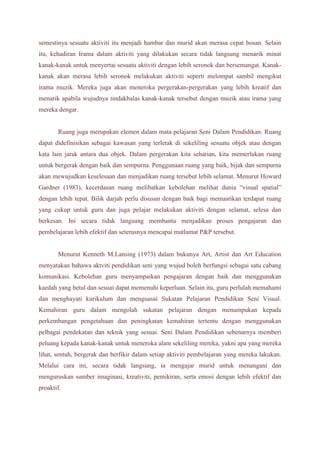 semestinya sesuatu aktiviti itu menjadi hambar dan murid akan merasa cepat bosan. Selain 
itu, kehadiran Irama dalam aktiviti yang dilakukan secara tidak langsung menarik minat 
kanak-kanak untuk menyertai sesuatu aktiviti dengan lebih seronok dan bersemangat. Kanak-kanak 
akan merasa lebih seronok melakukan aktiviti seperti melompat sambil mengikut 
irama muzik. Mereka juga akan meneroka pergerakan-pergerakan yang lebih kreatif dan 
menarik apabila wujudnya tindakbalas kanak-kanak tersebut dengan muzik atau irama yang 
mereka dengar. 
Ruang juga merupakan elemen dalam mata pelajaran Seni Dalam Pendidikan. Ruang 
dapat didefinisikan sebagai kawasan yang terletak di sekeliling sesuatu objek atau dengan 
kata lain jarak antara dua objek. Dalam pergerakan kita seharian, kita memerlukan ruang 
untuk bergerak dengan baik dan sempurna. Penggunaan ruang yang baik, bijak dan sempurna 
akan mewujudkan keselesaan dan menjadikan ruang tersebut lebih selamat. Menurut Howard 
Gardner (1983), kecerdasan ruang melibatkan kebolehan melihat dunia “visual spatial” 
dengan lebih tepat. Bilik darjah perlu disusun dengan baik bagi memastikan terdapat ruang 
yang cukup untuk guru dan juga pelajar melakukan aktiviti dengan selamat, selesa dan 
berkesan. Ini secara tidak langsung membantu menjadikan proses pengajaran dan 
pembelajaran lebih efektif dan seterusnya mencapai matlamat P&P tersebut. 
Menurut Kenneth M.Lansing (1973) dalam bukunya Art, Artist dan Art Education 
menyatakan bahawa aktviti pendidikan seni yang wujud boleh berfungsi sebagai satu cabang 
komunikasi. Kebolehan guru menyampaikan pengajaran dengan baik dan menggunakan 
kaedah yang betul dan sesuai dapat memenuhi keperluan. Selain itu, guru perlulah memahami 
dan menghayati kurikulum dan menguasai Sukatan Pelajaran Pendidikan Seni Visual. 
Kemahiran guru dalam mengolah sukatan pelajaran dengan menumpukan kepada 
perkembangan pengetahuan dan peningkatan kemahiran tertentu dengan menggunakan 
pelbagai pendekatan dan teknik yang sesuai. Seni Dalam Pendidikan sebenarnya memberi 
peluang kepada kanak-kanak untuk meneroka alam sekeliling mereka, yakni apa yang mereka 
lihat, sentuh, bergerak dan berfikir dalam setiap aktiviti pembelajaran yang mereka lakukan. 
Melalui cara ini, secara tidak langsung, ia mengajar murid untuk menangani dan 
menguruskan sumber imaginasi, kreativiti, pemikiran, serta emosi dengan lebih efektif dan 
proaktif. 
 