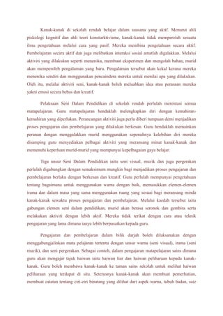 Kanak-kanak di sekolah rendah belajar dalam suasana yang aktif. Menurut ahli 
piskologi kognitif dan ahli teori konsturktivisme, kanak-kanak tidak memperoleh sesuatu 
ilmu pengetahuan melalui cara yang pasif. Mereka membina pengetahuan secara aktif. 
Pembelajaran secara aktif dan juga melibatkan interaksi sosial amatlah digalakkan. Melalui 
aktiviti yang dilakukan seperti meneroka, membuat eksperimen dan mengolah bahan, murid 
akan memperoleh pengalaman yang baru. Pengalaman tersebut akan kekal kerana mereka 
meneroka sendiri dan menggunakan pencaindera mereka untuk menilai apa yang dilakukan. 
Oleh itu, melalui aktiviti seni, kanak-kanak boleh meluahkan idea atau perasaan mereka 
yakni emosi secara bebas dan kreatif. 
Pelaksaan Seni Dalam Pendidikan di sekolah rendah perlulah merentasi semua 
matapelajaran. Guru matapelajaran hendaklah melengkapkan diri dengan kemahiran-kemahiran 
yang diperlukan. Perancangan aktiviti juga perlu diberi tumpuan demi menjadikan 
proses pengajaran dan pembelajaran yang dilakukan berkesan. Guru hendaklah memainkan 
peranan dengan menggalakkan murid menggunakan sepenuhnya kelebihan diri mereka 
disamping guru menyediakan pelbagai aktiviti yang meransang minat kanak-kanak dan 
memenuhi keperluan murid-murid yang mempunyai kepelbagaian gaya belajar. 
Tiga unsur Seni Dalam Pendidikan iaitu seni visual, muzik dan juga pergerakan 
perlulah digabungkan dengan semaksimum mungkin bagi menjadikan proses pengajaran dan 
pembelajaran berlaku dengan berkesan dan kreatif. Guru perlulah mempunyai pengetahuan 
tentang bagaimana untuk menggunakan warna dengan baik, memasukkan elemen-elemen 
irama dan dalam masa yang sama menggunakan ruang yang sesuai bagi meransang minda 
kanak-kanak sewaktu proses pengajaran dan pembelajaran. Melalui kaedah tersebut iaitu 
gabungan elemen seni dalam pendidikan, murid akan berasa seronok dan gembira serta 
melakukan aktiviti dengan lebih aktif. Mereka tidak terikat dengan cara atau teknik 
pengajaran yang lama dimana ianya lebih berpusatkan kepada guru. 
Pengajaran dan pembelajaran dalam bilik darjah boleh dilaksanakan dengan 
menggabungjalinkan mata pelajaran tertentu dengan unsur warna (seni visual), irama (seni 
muzik), dan seni pergerakan. Sebagai contoh, dalam pengajaran matapelajaran sains dimana 
guru akan mengajar tajuk haiwan iaitu haiwan liar dan haiwan peliharaan kepada kanak-kanak. 
Guru boleh membawa kanak-kanak ke taman sains sekolah untuk melihat haiwan 
peliharaan yang terdapat di situ. Seterusnya kanak-kanak akan membuat pemerhatian, 
membuat catatan tentang ciri-ciri binatang yang dilihat dari aspek warna, tubuh badan, saiz 
 