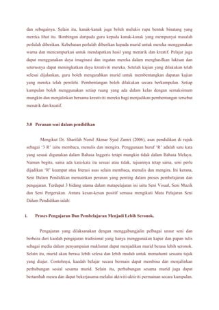 dan sebagainya. Selain itu, kanak-kanak juga boleh melukis rupa bentuk binatang yang 
mereka lihat itu. Bimbingan daripada guru kepada kanak-kanak yang mempunyai masalah 
perlulah diberikan. Kebebasan perlulah diberikan kepada murid untuk mereka menggunakan 
warna dan mencampurkan untuk mendapatkan hasil yang menarik dan kreatif. Pelajar juga 
dapat menggunakan daya imaginasi dan ingatan mereka dalam menghasilkan lukisan dan 
seterusnya dapat meningkatkan daya kreativiti mereka. Setelah kajian yang dilakukan telah 
selesai dijalankan, guru boleh mengarahkan murid untuk membentangkan dapatan kajian 
yang mereka telah perolehi. Pembentangan boleh dilakukan secara berkumpulan. Setiap 
kumpulan boleh menggunakan setiap ruang yang ada dalam kelas dengan semaksimum 
mungkin dan menjalinkan bersama kreativiti mereka bagi menjadikan pembentangan tersebut 
menarik dan kreatif. 
3.0 Peranan seni dalam pendidikan 
Mengikut Dr. Sharifah Norul Akmar Syed Zamri (2006), asas pendidikan di rujuk 
sebagai ‘3 R’ iaitu membaca, menulis dan mengira. Penggunaan huruf ‘R’ adalah satu kata 
yang sesuai digunakan dalam Bahasa Inggeris tetapi mungkin tidak dalam Bahasa Melayu. 
Namun begitu, sama ada kata-kata itu sesuai atau tidak, tujuannya tetap sama, seni perlu 
dijadikan ‘R’ keempat atau literasi asas selain membaca, menulis dan mengira. Ini kerana, 
Seni Dalam Pendidikan memainkan peranan yang penting dalam proses pembelajaran dan 
pengajaran. Terdapat 3 bidang utama dalam matapelajaran ini iaitu Seni Visual, Seni Muzik 
dan Seni Pergerakan. Antara kesan-kesan positif semasa mengikuti Mata Pelajaran Seni 
Dalam Pendidikan ialah: 
i. Proses Pengajaran Dan Pembelajaran Menjadi Lebih Seronok. 
Pengajaran yang dilaksanakan dengan menggabungjalin pelbagai unsur seni dan 
berbeza dari kaedah pengajaran tradisional yang hanya menggunakan kapur dan papan tulis 
sebagai media dalam penyampaian maklumat dapat menjadikan murid berasa lebih seronok. 
Selain itu, murid akan berasa lebih selesa dan lebih mudah untuk memahami sesuatu tajuk 
yang diajar. Contohnya, kaedah belajar secara bermain dapat membina dan menjalinkan 
perhubungan sosial sesama murid. Selain itu, perhubungan sesama murid juga dapat 
bertambah mesra dan dapat bekerjasama melalui aktiviti-aktiviti permainan secara kumpulan. 
 