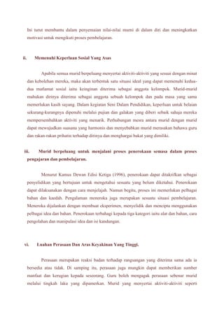 Ini turut membantu dalam penyemaian nilai-nilai murni di dalam diri dan meningkatkan 
motivasi untuk mengikuti proses pembelajaran. 
ii. Memenuhi Keperluan Sosial Yang Asas 
Apabila semua murid berpeluang menyertai aktiviti-aktiviti yang sesuai dengan minat 
dan kebolehan mereka, maka akan terbentuk satu situasi ideal yang dapat memenuhi kedua-dua 
matlamat sosial iaitu keinginan diterima sebagai anggota kelompok. Murid-murid 
mahukan dirinya diterima sebagai anggota sebuah kelompok dan pada masa yang sama 
memerlukan kasih sayang. Dalam kegiatan Seni Dalam Pendidikan, keperluan untuk belaian 
sekurang-kurangnya dipenuhi melalui pujian dan galakan yang diberi sebaik sahaja mereka 
mempersembahkan aktiviti yang menarik. Perhubungan mesra antara murid dengan murid 
dapat mewujudkan suasana yang harmonis dan menyebabkan murid merasakan bahawa guru 
dan rakan-rakan prihatin terhadap dirinya dan menghargai bakat yang dimiliki. 
iii. Murid berpeluang untuk menjalani proses penerokaan semasa dalam proses 
pengajaran dan pembelajaran. 
Menurut Kamus Dewan Edisi Ketiga (1996), penerokaan dapat ditakrifkan sebagai 
penyelidikan yang bertujuan untuk mengetahui sesuatu yang belum diketahui. Penerokaan 
dapat dilaksanakan dengan cara menjelajah. Namun begitu, proses ini memerlukan pelbagai 
bahan dan kaedah. Pengalaman meneroka juga merupakan sesuatu situasi pembelajaran. 
Meneroka dijalankan dengan membuat eksperimen, menyelidik dan mencipta menggunakan 
pelbagai idea dan bahan. Penerokaan terbahagi kepada tiga kategori iaitu alat dan bahan, cara 
pengolahan dan manipulasi idea dan isi kandungan. 
vi. Luahan Perasaan Dan Aras Keyakinan Yang Tinggi. 
Perasaan merupakan reaksi badan terhadap rangsangan yang diterima sama ada ia 
bersedia atau tidak. Di samping itu, perasaan juga mungkin dapat memberikan sumber 
manfaat dan kerugian kepada seseorang. Guru boleh mengagak perasaan sebenar murid 
melalui tingkah laku yang dipamerkan. Murid yang menyertai aktiviti-aktiviti seperti 
 