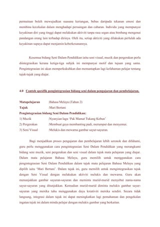 permainan boleh mewujudkan suasana keriangan, bebas daripada tekanan emosi dan 
membina kecekalan dalam menghadapi persaingan dan cabaran. Individu yang mempunyai 
keyakinan diri yang tinggi dapat melakukan aktiviti tanpa rasa segan atau bimbang mengenai 
pandangan orang lain terhadap dirinya. Oleh itu, setiap aktiviti yang dilakukan perlulah ada 
keyakinan supaya dapat menjamin keberkesanannya. 
Kesemua bidang Seni Dalam Pendidikan iaitu seni visual, muzik dan pergerakan perlu 
diintegrasikan kerana ketiga-tiga subjek ini mempunyai motif dan tujuan yang sama. 
Pengintegrasian ini akan memperkukuhkan dan memantapkan lagi kefahaman pelajar tentang 
tajuk-tajuk yang diajar. 
4.0 Contoh spesifik pengintegrasian bidang seni dalam pengajaran dan pembelajaran. 
Matapelajaran :Bahasa Melayu (Tahun 2) 
Tajuk :Mari Bertani 
Pengintegrasian bidang Seni Dalam Pendidikan: 
1) Muzik :Nyanyian lagu ‘Pak Mamat Tukang Kebun’ 
2) Pergerakan :Membuat gaya membanting padi, merumput dan menyemai. 
3) Seni Visual :Melukis dan mewarna gambar sayur-sayuran. 
Bagi menjadikan proses pengajaran dan pembelajaran lebih seronok dan difahami, 
guru perlu menggunakan cara pengintegrasian Seni Dalam Pendidikan yang merangkumi 
bidang seni muzik, seni pergerakan dan seni visual dalam tajuk mata pelajaran yang diajar. 
Dalam mata pelajaran Bahasa Melayu, guru memilih untuk menggunakan cara 
pengintegrasian Seni Dalam Pendidikan dalam tajuk mata pelajaran Bahasa Melayu yang 
dipilih iaitu ‘Mari Bertani’. Dalam tajuk ini, guru memilih untuk mengintegrasikan tajuk 
dengan Seni Visual dengan melakukan aktiviti melukis dan mewarna. Guru akan 
menunjukkan gambar sayuran-sayuran dan meminta murid-murid menyebut nama-nama 
sayur-sayuran yang ditunjukkan. Kemudian murid-murid diminta melukis gambar sayur-sayuran 
yang mereka tahu menggunakan daya kreativiti mereka sendiri. Secara tidak 
langsung, integrasi dalam tajuk ini dapat meningkatkan lagi pemahaman dan pengekalan 
ingatan tajuk ini dalam minda pelajar dengan melukis gambar yang berkaitan. 
 