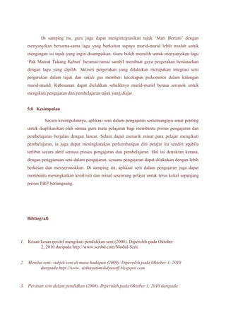 Di samping itu, guru juga dapat mengintegrasikan tajuk ‘Mari Bertani’ dengan 
menyanyikan bersama-sama lagu yang berkaitan supaya murid-murid lebih mudah untuk 
mengingati isi tajuk yang ingin disampaikan. Guru boleh memilih untuk menyanyikan lagu 
‘Pak Mamat Tukang Kebun’ beramai-ramai sambil membuat gaya pergerakan berdasarkan 
dengan lagu yang dipilih. Aktiviti pergerakan yang dilakukan merupakan integrasi seni 
pergerakan dalam tajuk dan sekali gus memberi kecekapan psikomotor dalam kalangan 
murid-murid. Kebosanan dapat dielakkan sebaliknya murid-murid berasa seronok untuk 
mengikuti pengajaran dan pembelajaran tajuk yang diajar. 
5.0 Kesimpulan 
Secara kesimpulannya, aplikasi seni dalam pengajaran sememangnya amat penting 
untuk diaplikasikan oleh semua guru mata pelajaran bagi membantu proses pengajaran dan 
pembelajaran berjalan dengan lancar. Selain dapat menarik minat para pelajar mengikuti 
pembelajaran, ia juga dapat meningkatakan perkembangan diri pelajar itu sendiri apabila 
terlibat secara aktif semasa proses pengajaran dan pembelajaran. Hal ini demikian kerana, 
dengan penggunaan seni dalam pengajaran, sesuatu pengajaran dapat dilakukan dengan lebih 
berkesan dan menyeronokkan. Di samping itu, aplikasi seni dalam pengajaran juga dapat 
membantu meningkatkan kreativiti dan minat seseorang pelajar untuk terus kekal sepanjang 
proses P&P berlangsung. 
Bibliografi 
1. Kesan-kesan positif mengikuti pendidikan seni (2008). Diperoleh pada Oktober 
2, 2010 daripada http://www.scribd.com/Modul-Seni 
2. Menilai seni: subjek seni di masa hadapan (2009). Diperoleh pada Oktober 1, 2010 
daripada http://www. sitihayatimohdyusoff.blogspot.com 
3. Peranan seni dalam pendidkan (2008). Diperoleh pada Oktober 1, 2010 daripada 
 
