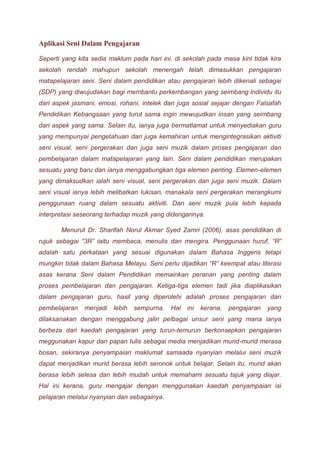 Aplikasi Seni Dalam Pengajaran 
Seperti yang kita sedia maklum pada hari ini, di sekolah pada masa kini tidak kira 
sekolah rendah mahupun sekolah menengah telah dimasukkan pengajaran 
matapelajaran seni. Seni dalam pendidikan atau pengajaran lebih dikenali sebagai 
(SDP) yang diwujudakan bagi membantu perkembangan yang seimbang individu itu 
dari aspek jasmani, emosi, rohani, intelek dan juga sosial sejajar dengan Falsafah 
Pendidikan Kebangsaan yang turut sama ingin mewujudkan insan yang seimbang 
dari aspek yang sama. Selain itu, ianya juga bermatlamat untuk menyediakan guru 
yang mempunyai pengetahuan dan juga kemahiran untuk mengintegrasikan aktiviti 
seni visual, seni pergerakan dan juga seni muzik dalam proses pengajaran dan 
pembelajaran dalam matapelajaran yang lain. Seni dalam pendidikan merupakan 
sesuatu yang baru dan ianya menggabungkan tiga elemen penting. Elemen-elemen 
yang dimaksudkan ialah seni visual, seni pergerakan dan juga seni muzik. Dalam 
seni visual ianya lebih melibatkan lukisan, manakala seni pergerakan merangkumi 
penggunaan ruang dalam sesuatu aktiviti. Dan seni muzik pula lebih kepada 
interpretasi seseorang terhadap muzik yang didengarinya. 
Menurut Dr. Sharifah Norul Akmar Syed Zamri (2006), asas pendidikan di 
rujuk sebagai “3R” iaitu membaca, menulis dan mengira. Penggunaan huruf, “R” 
adalah satu perkataan yang sesuai digunakan dalam Bahasa Inggeris tetapi 
mungkin tidak dalam Bahasa Melayu. Seni perlu dijadikan “R” keempat atau literasi 
asas kerana Seni dalam Pendidikan memainkan peranan yang penting dalam 
proses pembelajaran dan pengajaran. Ketiga-tiga elemen tadi jika diaplikasikan 
dalam pengajaran guru, hasil yang diperolehi adalah proses pengajaran dan 
pembelajaran menjadi lebih sempurna. Hal ini kerana, pengajaran yang 
dilaksanakan dengan menggabung jalin pelbagai unsur seni yang mana ianya 
berbeza dari kaedah pengajaran yang turun-temurun berkonsepkan pengajaran 
meggunakan kapur dan papan tulis sebagai media menjadikan murid-murid merasa 
bosan, sekiranya penyampaian maklumat samaada nyanyian melalui seni muzik 
dapat menjadikan murid berasa lebih seronok untuk belajar. Selain itu, murid akan 
berasa lebih selesa dan lebih mudah untuk memahami sesuatu tajuk yang diajar. 
Hal ini kerana, guru mengajar dengan menggunakan kaedah penyampaian isi 
pelajaran melalui nyanyian dan sebagainya. 
 