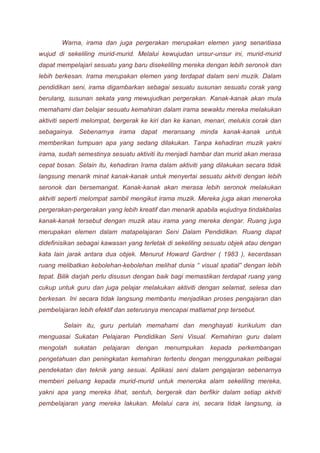 Warna, irama dan juga pergerakan merupakan elemen yang senantiasa 
wujud di sekeliling murid-murid. Melalui kewujudan unsur-unsur ini, murid-murid 
dapat mempelajari sesuatu yang baru disekeliling mereka dengan lebih seronok dan 
lebih berkesan. Irama merupakan elemen yang terdapat dalam seni muzik. Dalam 
pendidikan seni, irama digambarkan sebagai sesuatu susunan sesuatu corak yang 
berulang, susunan sekata yang mewujudkan pergerakan. Kanak-kanak akan mula 
memahami dan belajar sesuatu kemahiran dalam irama sewaktu mereka melakukan 
aktiviti seperti melompat, bergerak ke kiri dan ke kanan, menari, melukis corak dan 
sebagainya. Sebenarnya irama dapat meransang minda kanak-kanak untuk 
memberikan tumpuan apa yang sedang dilakukan. Tanpa kehadiran muzik yakni 
irama, sudah semestinya sesuatu aktiviti itu menjadi hambar dan murid akan merasa 
cepat bosan. Selain itu, kehadiran Irama dalam aktiviti yang dilakukan secara tidak 
langsung menarik minat kanak-kanak untuk menyertai sesuatu aktviti dengan lebih 
seronok dan bersemangat. Kanak-kanak akan merasa lebih seronok melakukan 
aktviti seperti melompat sambil mengikut irama muzik. Mereka juga akan meneroka 
pergerakan-pergerakan yang lebih kreatif dan menarik apabila wujudnya tindakbalas 
kanak-kanak tersebut dengan muzik atau irama yang mereka dengar. Ruang juga 
merupakan elemen dalam matapelajaran Seni Dalam Pendidikan. Ruang dapat 
didefinisikan sebagai kawasan yang terletak di sekeliling sesuatu objek atau dengan 
kata lain jarak antara dua objek. Menurut Howard Gardner ( 1983 ), kecerdasan 
ruang melibatkan kebolehan-kebolehan melihat dunia “ visual spatial” dengan lebih 
tepat. Bilik darjah perlu disusun dengan baik bagi memastikan terdapat ruang yang 
cukup untuk guru dan juga pelajar melakukan aktiviti dengan selamat, selesa dan 
berkesan. Ini secara tidak langsung membantu menjadikan proses pengajaran dan 
pembelajaran lebih efektif dan seterusnya mencapai matlamat pnp tersebut. 
Selain itu, guru perlulah memahami dan menghayati kurikulum dan 
menguasai Sukatan Pelajaran Pendidikan Seni Visual. Kemahiran guru dalam 
mengolah sukatan pelajaran dengan menumpukan kepada perkembangan 
pengetahuan dan peningkatan kemahiran tertentu dengan menggunakan pelbagai 
pendekatan dan teknik yang sesuai. Aplikasi seni dalam pengajaran sebenarnya 
memberi peluang kepada murid-murid untuk meneroka alam sekeliling mereka, 
yakni apa yang mereka lihat, sentuh, bergerak dan berfikir dalam setiap aktviti 
pembelajaran yang mereka lakukan. Melalui cara ini, secara tidak langsung, ia 
 